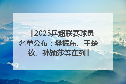 2025乒超联赛球员名单公布：樊振东、王楚钦、孙颖莎等在列