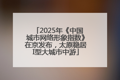 2025年《中国城市网络形象指数》在京发布，太原稳居I型大城市中游