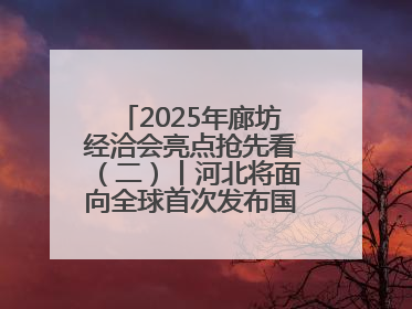 2025年廊坊经洽会亮点抢先看（二）丨河北将面向全球首次发布国际化招商地图