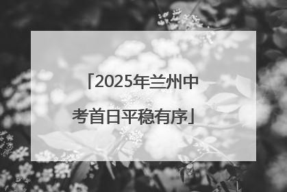 2025年兰州中考首日平稳有序