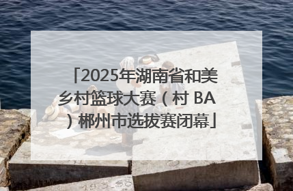 2025年湖南省和美乡村篮球大赛（村 BA）郴州市选拔赛闭幕
