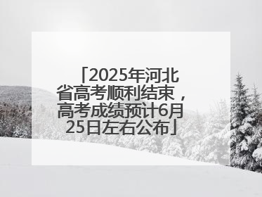 2025年河北省高考顺利结束，高考成绩预计6月25日左右公布