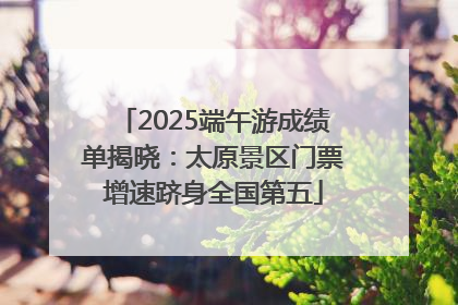 2025端午游成绩单揭晓：太原景区门票增速跻身全国第五
