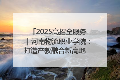 2025高招全服务｜河南物流职业学院：打造产教融合新高地 推动高质量快速发展