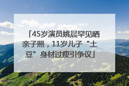 45岁演员姚晨罕见晒亲子照，11岁儿子“土豆”身材过瘦引争议