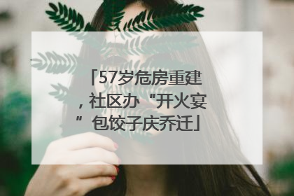 57岁危房重建，社区办“开火宴”包饺子庆乔迁