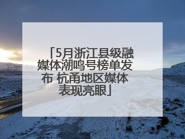 5月浙江县级融媒体潮鸣号榜单发布 杭甬地区媒体表现亮眼
