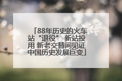 88年历史的火车站“退役” 新站投用 新老交替间见证中国历史发展巨变