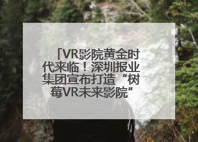 VR影院黄金时代来临！深圳报业集团宣布打造“树莓VR未来影院”_深圳新闻网